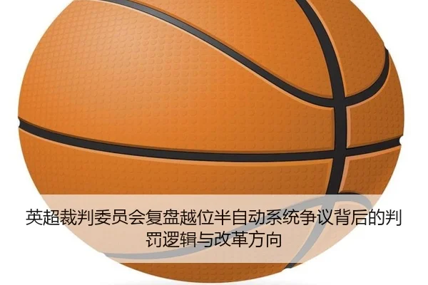 英超裁判委员会复盘越位半自动系统争议背后的判罚逻辑与改革方向